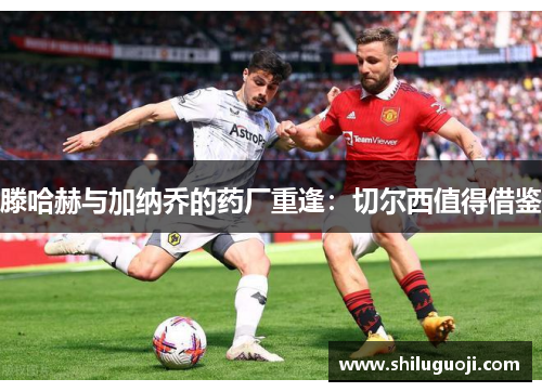 滕哈赫与加纳乔的药厂重逢：切尔西值得借鉴